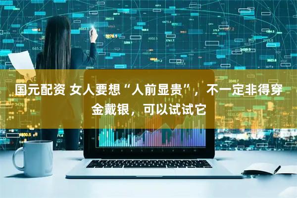 国元配资 女人要想“人前显贵”，不一定非得穿金戴银，可以试试它