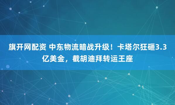 旗开网配资 中东物流暗战升级！卡塔尔狂砸3.3亿美金，截胡迪拜转运王座