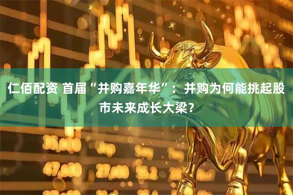仁佰配资 首届“并购嘉年华”：并购为何能挑起股市未来成长大梁？