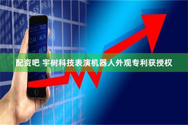 配资吧 宇树科技表演机器人外观专利获授权