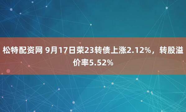 松特配资网 9月17日荣23转债上涨2.12%，转股溢价率5.52%