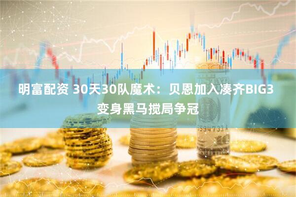 明富配资 30天30队魔术：贝恩加入凑齐BIG3 变身黑马搅局争冠