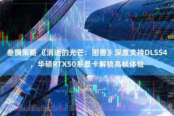 叁酶策略 《消逝的光芒：困兽》深度支持DLSS4，华硕RTX50系显卡解锁高帧体验
