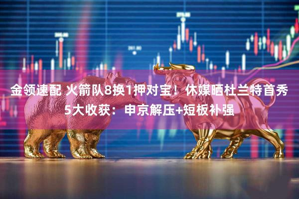 金领速配 火箭队8换1押对宝！休媒晒杜兰特首秀5大收获：申京解压+短板补强