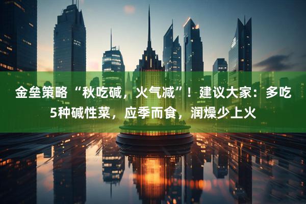 金垒策略 “秋吃碱，火气减”！建议大家：多吃5种碱性菜，应季而食，润燥少上火