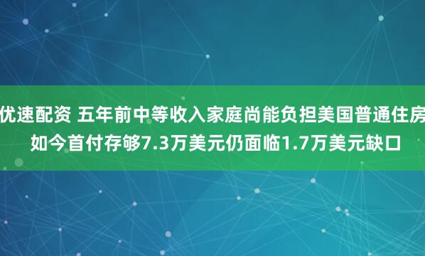 优速配资 五年前中等收入家庭尚能负担美国普通住房 如今首付存够7.3万美元仍面临1.7万美元缺口