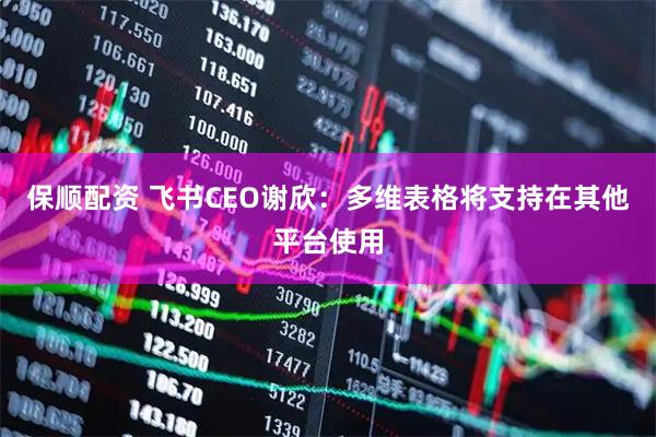 保顺配资 飞书CEO谢欣：多维表格将支持在其他平台使用