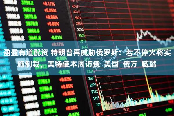 盈盈有道配资 特朗普再威胁俄罗斯：若不停火将实施制裁，美特使本周访俄_美国_俄方_臧璐