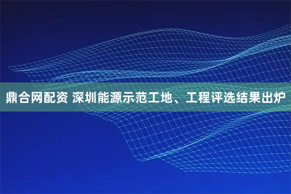 鼎合网配资 深圳能源示范工地、工程评选结果出炉