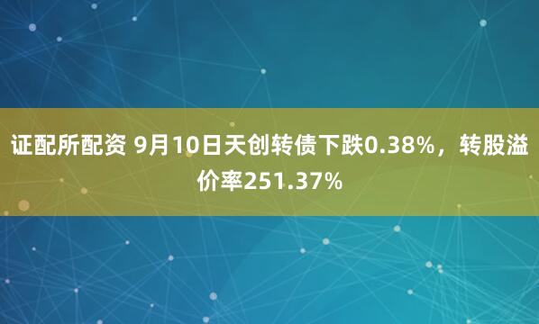 证配所配资 9月10日天创转债下跌0.38%，转股溢价率251.37%