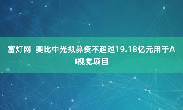 富灯网  奥比中光拟募资不超过19.18亿元用于AI视觉项目