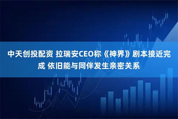 中天创投配资 拉瑞安CEO称《神界》剧本接近完成 依旧能与同伴发生亲密关系