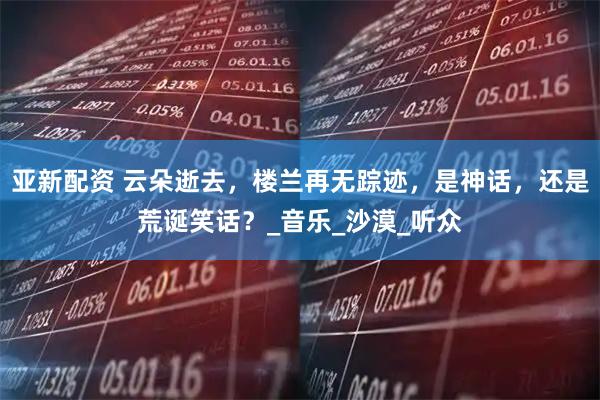 亚新配资 云朵逝去，楼兰再无踪迹，是神话，还是荒诞笑话？_音乐_沙漠_听众