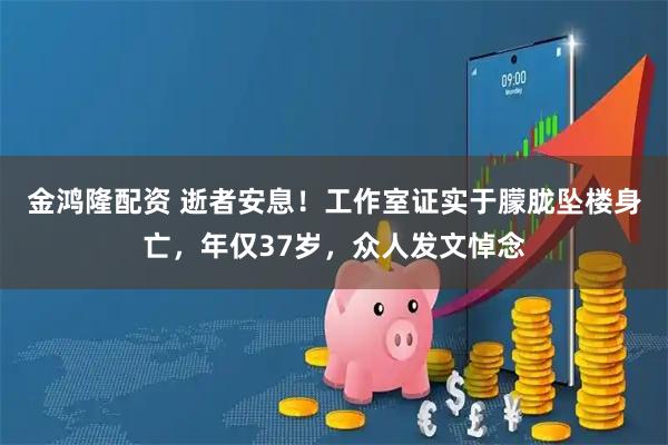 金鸿隆配资 逝者安息！工作室证实于朦胧坠楼身亡，年仅37岁，众人发文悼念