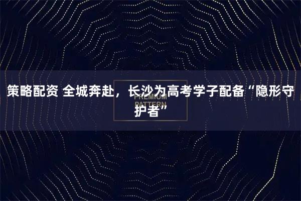 策略配资 全城奔赴，长沙为高考学子配备“隐形守护者”