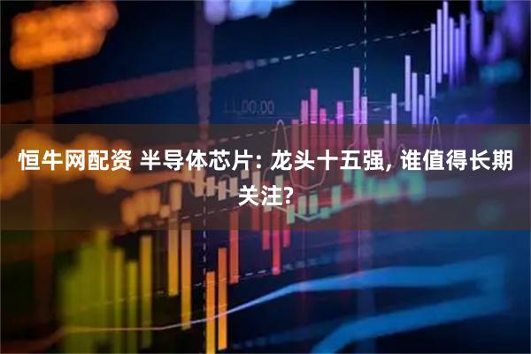 恒牛网配资 半导体芯片: 龙头十五强, 谁值得长期关注?