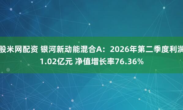 股米网配资 银河新动能混合A：2026年第二季度利润1.02亿元 净值增长率76.36%